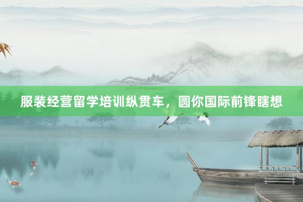 服装经营留学培训纵贯车，圆你国际前锋瞎想