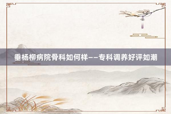 垂杨柳病院骨科如何样——专科调养好评如潮