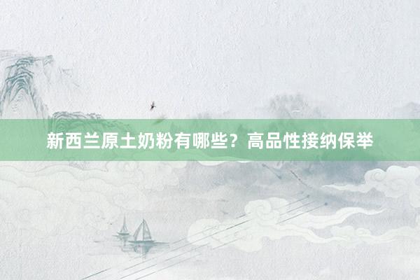 新西兰原土奶粉有哪些？高品性接纳保举